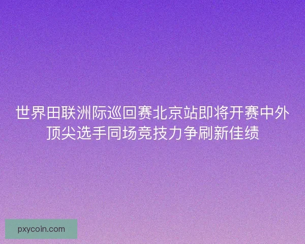 世界田联洲际巡回赛北京站即将开赛中外顶尖选手同场竞技力争刷新佳绩