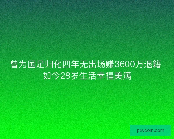 曾为国足归化四年无出场赚3600万退籍 如今28岁生活幸福美满