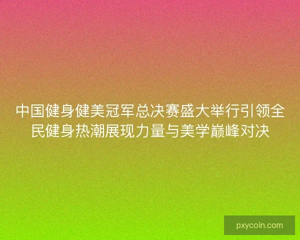 中国健身健美冠军总决赛盛大举行引领全民健身热潮展现力量与美学巅峰对决
