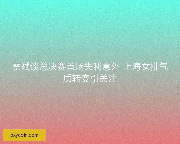 蔡斌谈总决赛首场失利意外 上海女排气质转变引关注