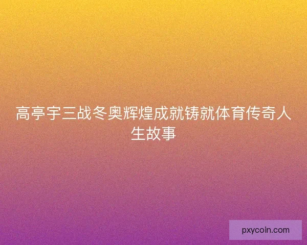 高亭宇三战冬奥辉煌成就铸就体育传奇人生故事